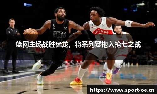 篮网主场战胜猛龙，将系列赛拖入抢七之战
