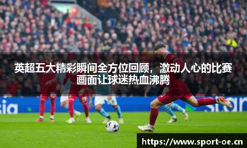英超五大精彩瞬间全方位回顾，激动人心的比赛画面让球迷热血沸腾